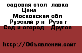 садовая стол- лавка › Цена ­ 1 800 - Московская обл., Рузский р-н, Руза г. Сад и огород » Другое   